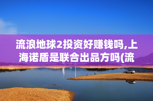 流浪地球2投资好赚钱吗,上海诺盾是联合出品方吗(流浪地球2投资方)