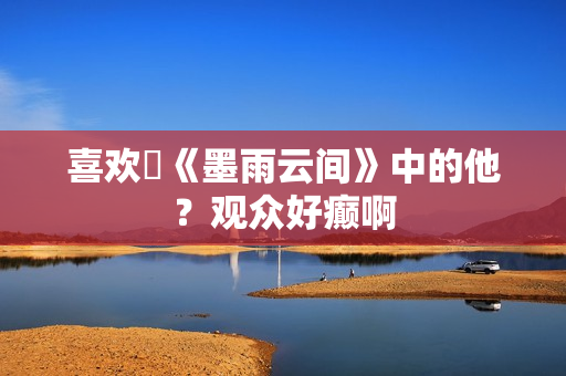 喜欢​《墨雨云间》中的他？观众好癫啊