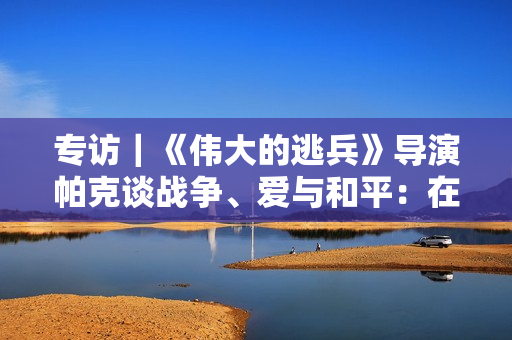专访｜《伟大的逃兵》导演帕克谈战争、爱与和平：在故事中寻找更深刻理解人类困境的东西
