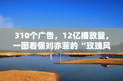 310个广告，12亿播放量，一图看懂刘亦菲的“玫瑰风暴”！