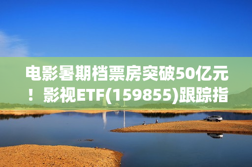 电影暑期档票房突破50亿元！影视ETF(159855)跟踪指数逆市上涨，引力传媒、流金科技、金逸影视领涨。
