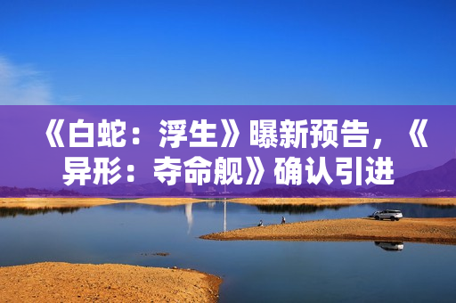 《白蛇：浮生》曝新预告，《异形：夺命舰》确认引进