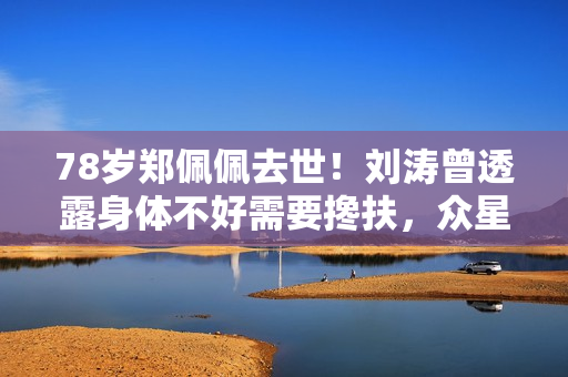 78岁郑佩佩去世！刘涛曾透露身体不好需要搀扶，众星纷纷发文悼念