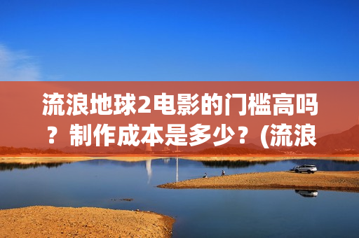 流浪地球2电影的门槛高吗？制作成本是多少？(流浪地球2电影解说)