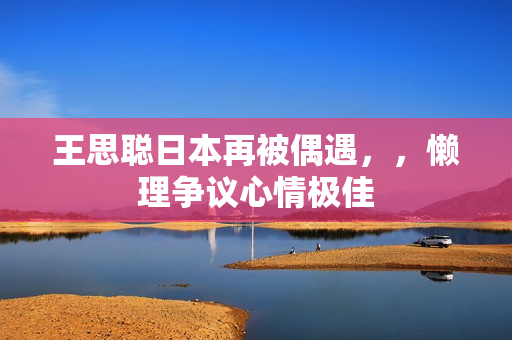 王思聪日本再被偶遇，，懒理争议心情极佳