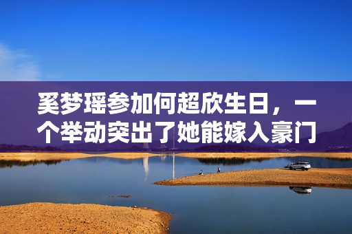 奚梦瑶参加何超欣生日，一个举动突出了她能嫁入豪门的高情商