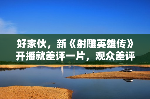 好家伙，新《射雕英雄传》开播就差评一片，观众差评理由出奇一致