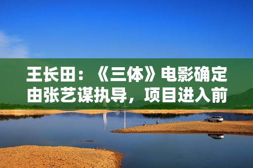 王长田：《三体》电影确定由张艺谋执导，项目进入前期运作