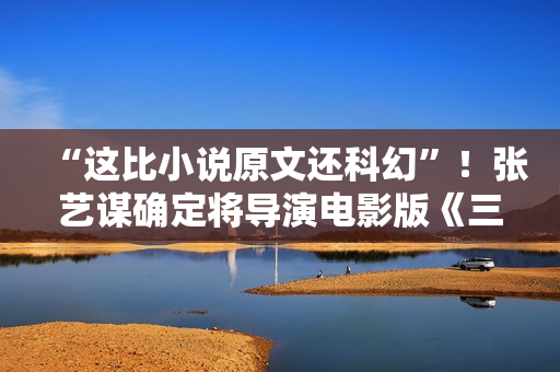 “这比小说原文还科幻”！张艺谋确定将导演电影版《三体》！此前原著改编电影一波三折…