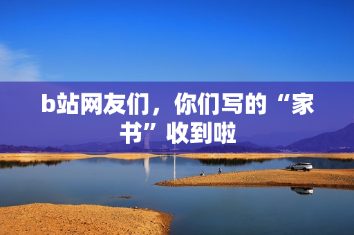 b站网友们,你们写的“家书”收到啦 b站网友们,你们写的“家书”收到啦