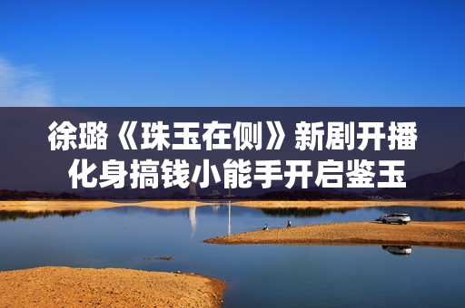 徐璐《珠玉在侧》新剧开播 化身搞钱小能手开启鉴玉之路