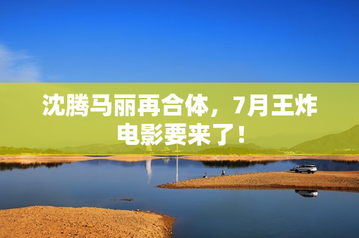 沈腾马丽再合体,7月王炸电影要来了! 沈腾马丽再合体,7月王炸电影要来了!