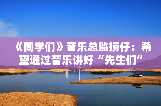 《同学们》音乐总监捞仔：希望通过音乐讲好“先生们”的故事