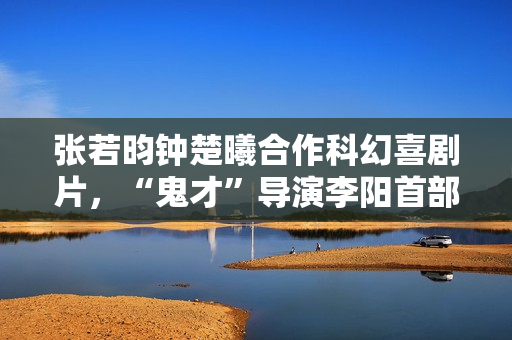 张若昀钟楚曦合作科幻喜剧片，“鬼才”导演李阳首部长篇作品