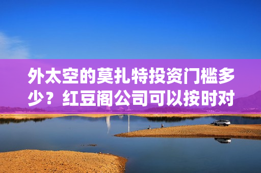 外太空的莫扎特投资门槛多少？红豆阁公司可以按时对付吗？(外太空的莫扎特好看吗)