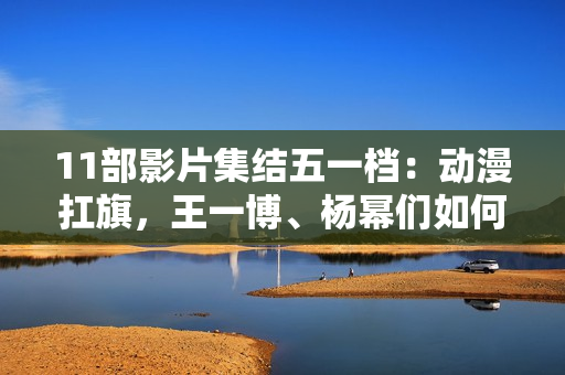 11部影片集结五一档:动漫扛旗,王一博、杨幂们如何“卷”? 11部影片集结五一档:动漫扛旗,王一博、杨幂们如何“卷”?