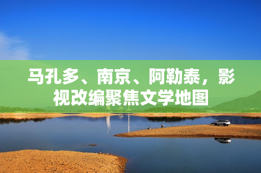 马孔多、南京、阿勒泰,影视改编聚焦文学地图 马孔多、南京、阿勒泰,影视改编聚焦文学地图