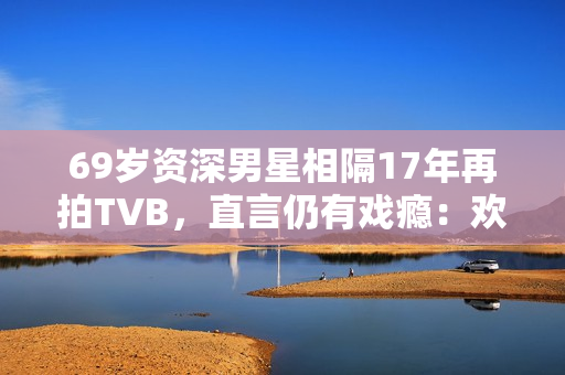 69岁资深男星相隔17年再拍TVB，直言仍有戏瘾：欢迎TVB找我拍剧