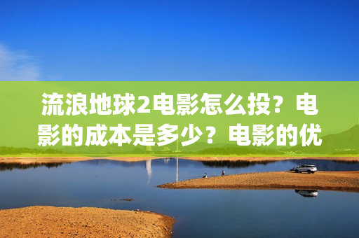 流浪地球2电影怎么投？电影的成本是多少？电影的优势大吗(流浪地球2电影在线观看)