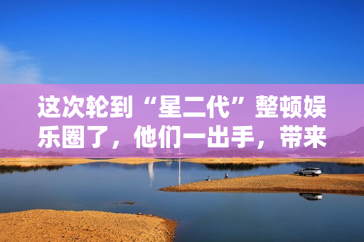 这次轮到“星二代”整顿娱乐圈了,他们一出手,带来教科书式演技 这次轮到“星二代”整顿娱乐圈了,他们一出手,带来教科书式演技