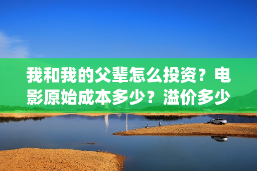 我和我的父辈怎么投资？电影原始成本多少？溢价多少？(我和我的父辈说的是啥)