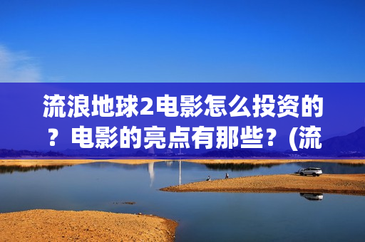 流浪地球2电影怎么投资的？电影的亮点有那些？(流浪地球2电影免费观看完整版)