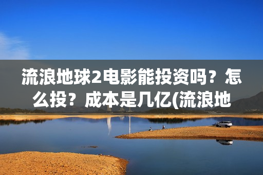 流浪地球2电影能投资吗？怎么投？成本是几亿(流浪地球2电影在线观看免费播放)