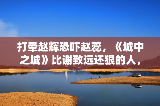 打晕赵辉恐吓赵蕊，《城中之城》比谢致远还狠的人，出现了