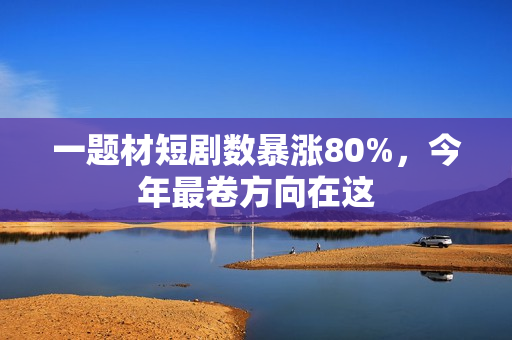 一题材短剧数暴涨80%，今年最卷方向在这
