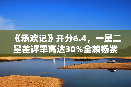 《承欢记》开分6.4，一星二星差评率高达30%全赖杨紫，原因好无奈