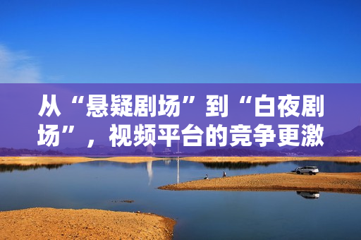 从“悬疑剧场”到“白夜剧场”，视频平台的竞争更激烈了