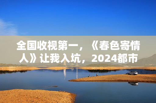 全国收视第一,《春色寄情人》让我入坑,2024都市剧出新“王者” 全国收视第一,《春色寄情人》让我入坑,2024都市剧出新“王者”