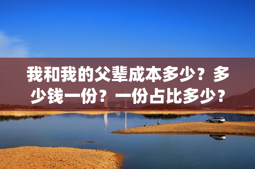 我和我的父辈成本多少？多少钱一份？一份占比多少？(我和我的父辈成本多少)