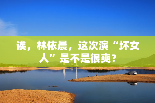 诶，林依晨，这次演“坏女人”是不是很爽？