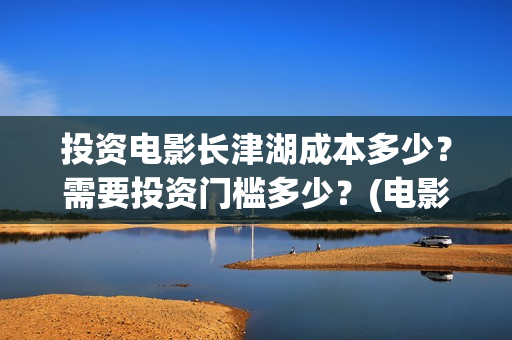 投资电影长津湖成本多少？需要投资门槛多少？(电影《长津湖》投资方)