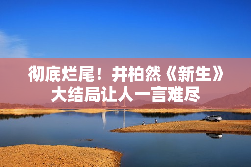 彻底烂尾!井柏然《新生》大结局让人一言难尽 彻底烂尾!井柏然《新生》大结局让人一言难尽