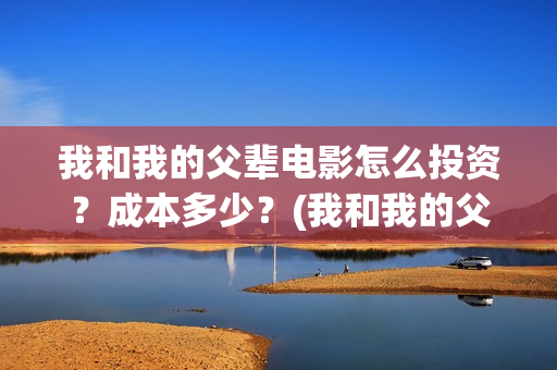 我和我的父辈电影怎么投资?成本多少?(我和我的父辈电影剧情介绍) 我和我的父辈电影怎么投资?成本多少?(我和我的父辈电影剧情介绍)