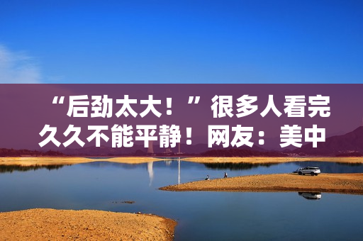 “后劲太大！”很多人看完久久不能平静！网友：美中不足的是......