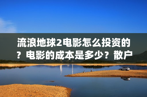 流浪地球2电影怎么投资的？电影的成本是多少？散户也能投资吗？(流浪地球2电影什么时候上映)