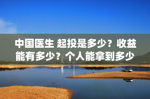 中国医生 起投是多少?收益能有多少?个人能拿到多少分红?(中国医生抢先) 中国医生 起投是多少?收益能有多少?个人能拿到多少分红?(中国医生抢先)