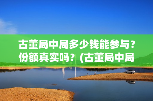 古董局中局多少钱能参与?份额真实吗?(古董局中局多少字) 古董局中局多少钱能参与?份额真实吗?(古董局中局多少字)