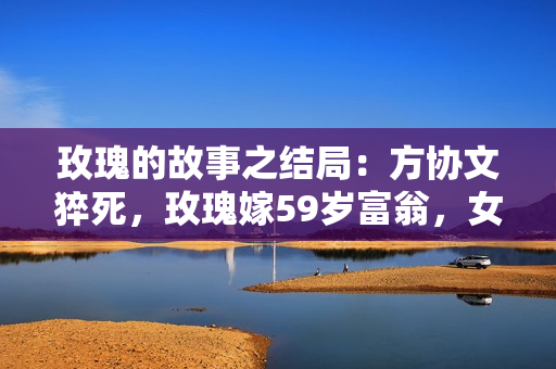 玫瑰的故事之结局：方协文猝死，玫瑰嫁59岁富翁，女儿恨了她10年