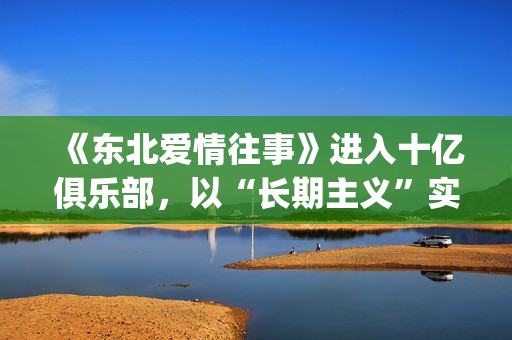 《东北爱情往事》进入十亿俱乐部，以“长期主义”实现短剧品质破圈(东北爱情往事之闪婚玫瑰)