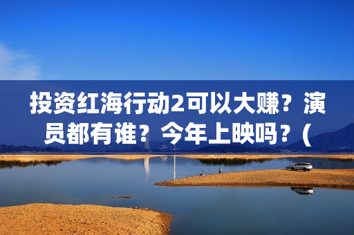 投资红海行动2可以大赚？演员都有谁？今年上映吗？(红海行动投资人名单)