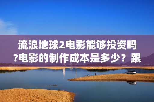 流浪地球2电影能够投资吗?电影的制作成本是多少？跟谁投？(流浪地球2电影下载)
