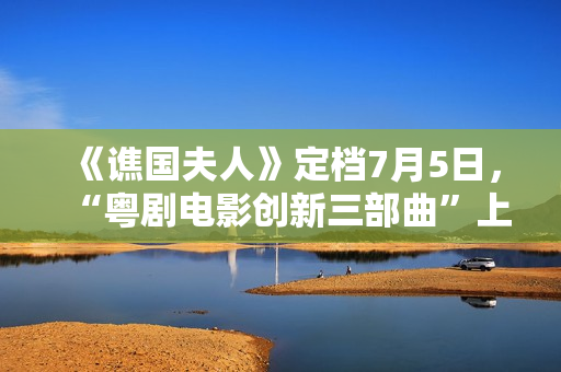 《谯国夫人》定档7月5日，“粤剧电影创新三部曲”上新啦