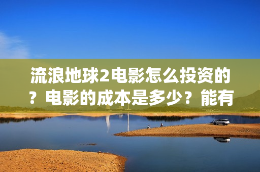 流浪地球2电影怎么投资的？电影的成本是多少？能有几倍的收益(流浪地球2电影免费观看完整版)