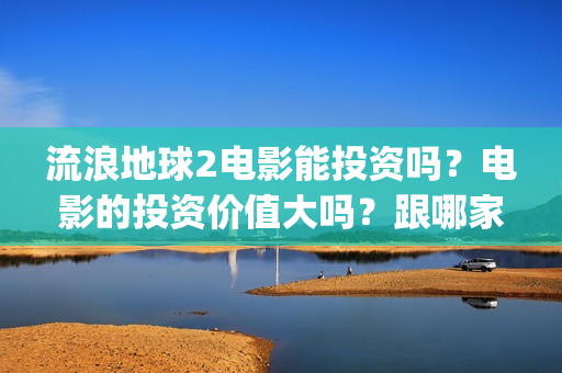 流浪地球2电影能投资吗？电影的投资价值大吗？跟哪家公司签约？(流浪地球2电影票房)