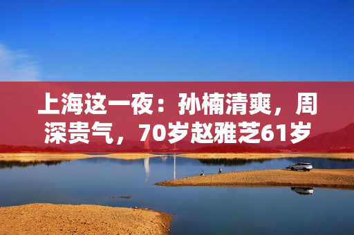 上海这一夜:孙楠清爽,周深贵气,70岁赵雅芝61岁叶童同框差距大 上海这一夜:孙楠清爽,周深贵气,70岁赵雅芝61岁叶童同框差距大