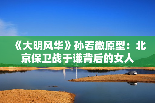 《大明风华》孙若微原型：北京保卫战于谦背后的女人